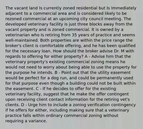 The vacant land Is currently zoned residential but Is Immediately adjacent to a commercial area and is considered likely to be rezoned commercial at an upcoming city council meeting. The developed veterinary facility is just three blocks away from the vacant property and is zoned commercial. It is owned by a veterinarian who Is retiring from 35 years of practice and seems well-maintained. Both properties are within the price range the broker's client is comfortable offering, and he has been qualified for the necessary loan. How should the broker advise Dr. M with regards to offering for either property? A - Advise him that the veterinary property's existing commercial zoning means he would not need to worry about being able to use the property for the purpose he intends. B - Point out that the utility easement would be perfect for a dog run, and could be permanently used for that purpose even though a building could not be built within the easement. C - If he decides to offer for the existing veterinary facility, suggest that he make the offer contingent upon receiving client contact information for the retiring vet's clients. D - Urge him to include a zoning verification contingency if he offers for either, including making sure that a veterinary practice falls within ordinary commercial zoning without requiring a variance.