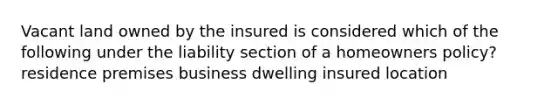 Vacant land owned by the insured is considered which of the following under the liability section of a homeowners policy? residence premises business dwelling insured location