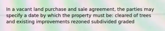 In a vacant land purchase and sale agreement, the parties may specify a date by which the property must be: cleared of trees and existing improvements rezoned subdivided graded