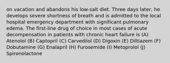 on vacation and abandons his low-salt diet. Three days later, he develops severe shortness of breath and is admitted to the local hospital emergency department with significant pulmonary edema. The first-line drug of choice in most cases of acute decompensation in patients with chronic heart failure is (A) Atenolol (B) Captopril (C) Carvedilol (D) Digoxin (E) Diltiazem (F) Dobutamine (G) Enalapril (H) Furosemide (I) Metoprolol (J) Spironolactone