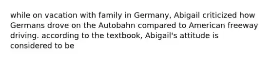 while on vacation with family in Germany, Abigail criticized how Germans drove on the Autobahn compared to American freeway driving. according to the textbook, Abigail's attitude is considered to be