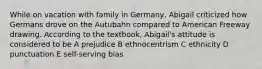 While on vacation with family in Germany, Abigail criticized how Germans drove on the Autubahn compared to American Freeway drawing. According to the textbook, Abigail's attitude is considered to be A prejudice B ethnocentrism C ethnicity D punctuation E self-serving bias