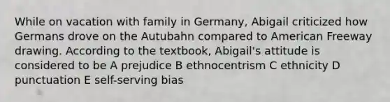 While on vacation with family in Germany, Abigail criticized how Germans drove on the Autubahn compared to American Freeway drawing. According to the textbook, Abigail's attitude is considered to be A prejudice B ethnocentrism C ethnicity D punctuation E self-serving bias