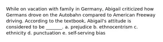 While on vacation with family in Germany, Abigail criticized how Germans drove on the Autobahn compared to American Freeway driving. According to the textbook, Abigail's attitude is considered to be _______. a. prejudice b. ethnocentrism c. ethnicity d. punctuation e. self-serving bias