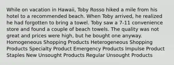 While on vacation in Hawaii, Toby Rosso hiked a mile from his hotel to a recommended beach. When Toby arrived, he realized he had forgotten to bring a towel. Toby saw a 7-11 convenience store and found a couple of beach towels. The quality was not great and prices were high, but he bought one anyway. Homogeneous Shopping Products Heterogeneous Shopping Products Specialty Product Emergency Products Impulse Product Staples New Unsought Products Regular Unsought Products