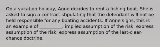 On a vacation holiday, Anne decides to rent a fishing boat. She is asked to sign a contract stipulating that the defendant will not be held responsible for any boating accidents. If Anne signs, this is an example of __________. implied assumption of the risk. express assumption of the risk. express assumption of the last-clear-chance doctrine.