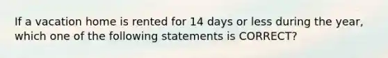 If a vacation home is rented for 14 days or less during the year, which one of the following statements is CORRECT?