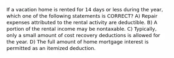 If a vacation home is rented for 14 days or less during the year, which one of the following statements is CORRECT? A) Repair expenses attributed to the rental activity are deductible. B) A portion of the rental income may be nontaxable. C) Typically, only a small amount of cost recovery deductions is allowed for the year. D) The full amount of home mortgage interest is permitted as an itemized deduction.