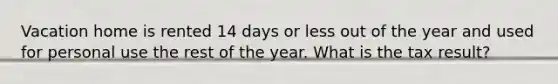 Vacation home is rented 14 days or less out of the year and used for personal use the rest of the year. What is the tax result?