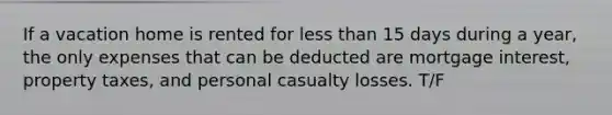 If a vacation home is rented for less than 15 days during a year, the only expenses that can be deducted are mortgage interest, property taxes, and personal casualty losses. T/F