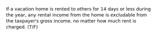 If a vacation home is rented to others for 14 days or less during the year, any rental income from the home is excludable from the taxpayer's gross income, no matter how much rent is charged. (T/F)