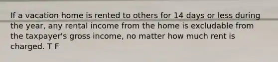 If a vacation home is rented to others for 14 days or less during the year, any rental income from the home is excludable from the taxpayer's gross income, no matter how much rent is charged. T F