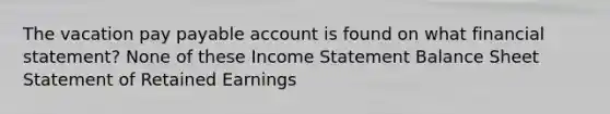 The vacation pay payable account is found on what financial statement? None of these Income Statement Balance Sheet Statement of Retained Earnings