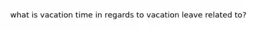 what is vacation time in regards to vacation leave related to?