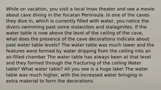 While on vacation, you visit a local Imax theater and see a movie about cave diving in the Yucatan Peninsula. In one of the caves they dive in, which is currently filled with water, you notice the divers swimming past some stalactites and stalagmites. If <a href='https://www.questionai.com/knowledge/kra6qgcwqy-the-water-table' class='anchor-knowledge'>the water table</a> is now above the level of the ceiling of the cave, what does the presence of the cave decorations indicate about past water table levels? The water table was much lower and the features were formed by water dripping from the ceiling into an air-filled chamber The water table has always been at that level and they formed through the fracturing of the ceiling Water table? What water table? All you see is a huge lake! The water table was much higher, with the increased water bringing in extra material to form the decorations