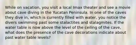 While on vacation, you visit a local Imax theater and see a movie about cave diving in the Yucatan Peninsula. In one of the caves they dive in, which is currently filled with water, you notice the divers swimming past some stalactites and stalagmites. If the water table is now above the level of the ceiling of the cave, what does the presence of the cave decorations indicate about past water table levels?