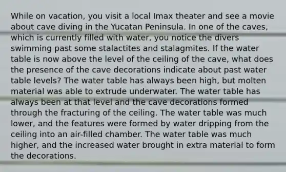 While on vacation, you visit a local Imax theater and see a movie about cave diving in the Yucatan Peninsula. In one of the caves, which is currently filled with water, you notice the divers swimming past some stalactites and stalagmites. If the water table is now above the level of the ceiling of the cave, what does the presence of the cave decorations indicate about past water table levels? The water table has always been high, but molten material was able to extrude underwater. The water table has always been at that level and the cave decorations formed through the fracturing of the ceiling. The water table was much lower, and the features were formed by water dripping from the ceiling into an air-filled chamber. The water table was much higher, and the increased water brought in extra material to form the decorations.