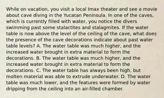 While on vacation, you visit a local Imax theater and see a movie about cave diving in the Yucatan Peninsula. In one of the caves, which is currently filled with water, you notice the divers swimming past some stalactites and stalagmites. If the water table is now above the level of the ceiling of the cave, what does the presence of the cave decorations indicate about past water table levels? A. The water table was much higher, and the increased water brought in extra material to form the decorations. B. The water table was much higher, and the increased water brought in extra material to form the decorations. C. The water table has always been high, but molten material was able to extrude underwater. D. The water table was much lower, and the features were formed by water dripping from the ceiling into an air-filled chamber.