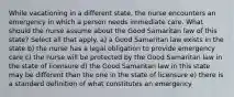 While vacationing in a different state, the nurse encounters an emergency in which a person needs immediate care. What should the nurse assume about the Good Samaritan law of this state? Select all that apply. a) a Good Samaritan law exists in the state b) the nurse has a legal obligation to provide emergency care c) the nurse will be protected by the Good Samaritan law in the state of licensure d) the Good Samaritan law in this state may be different than the one in the state of licensure e) there is a standard definition of what constitutes an emergency