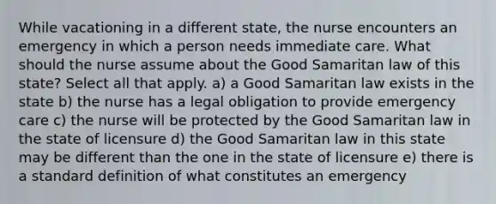 While vacationing in a different state, the nurse encounters an emergency in which a person needs immediate care. What should the nurse assume about the Good Samaritan law of this state? Select all that apply. a) a Good Samaritan law exists in the state b) the nurse has a legal obligation to provide emergency care c) the nurse will be protected by the Good Samaritan law in the state of licensure d) the Good Samaritan law in this state may be different than the one in the state of licensure e) there is a standard definition of what constitutes an emergency