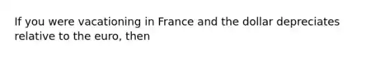 If you were vacationing in France and the dollar depreciates relative to the euro, then