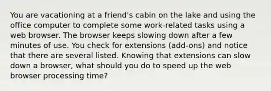 You are vacationing at a friend's cabin on the lake and using the office computer to complete some work-related tasks using a web browser. The browser keeps slowing down after a few minutes of use. You check for extensions (add-ons) and notice that there are several listed. Knowing that extensions can slow down a browser, what should you do to speed up the web browser processing time?