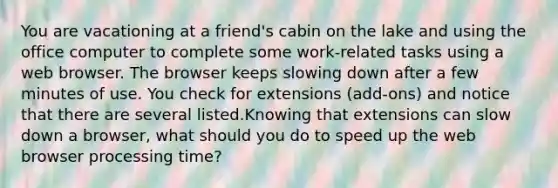 You are vacationing at a friend's cabin on the lake and using the office computer to complete some work-related tasks using a web browser. The browser keeps slowing down after a few minutes of use. You check for extensions (add-ons) and notice that there are several listed.Knowing that extensions can slow down a browser, what should you do to speed up the web browser processing time?