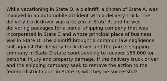 While vacationing in State D, a plaintiff, a citizen of State A, was involved in an automobile accident with a delivery truck. The delivery truck driver was a citizen of State B, and he was delivering packages for a parcel shipping company that was incorporated in State C and whose principal place of business was in State D. The plaintiff brought a common law negligence suit against the delivery truck driver and the parcel shipping company in State D state court seeking to recover 85,000 for personal injury and property damage. If the delivery truck driver and the shipping company seek to remove the action to the federal district court in State D, will they be successful?