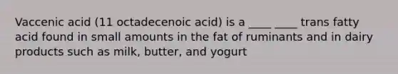 Vaccenic acid (11 octadecenoic acid) is a ____ ____ trans fatty acid found in small amounts in the fat of ruminants and in dairy products such as milk, butter, and yogurt