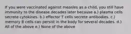 If you were vaccinated against measles as a child, you still have immunity to the disease decades later because a.) plasma cells secrete cytokines. b.) effector T cells secrete antibodies. c.) memory B cells can persist in the body for several decades. d.) All of the above e.) None of the above