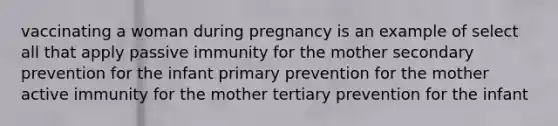 vaccinating a woman during pregnancy is an example of select all that apply passive immunity for the mother secondary prevention for the infant primary prevention for the mother active immunity for the mother tertiary prevention for the infant