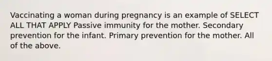 Vaccinating a woman during pregnancy is an example of SELECT ALL THAT APPLY Passive immunity for the mother. Secondary prevention for the infant. Primary prevention for the mother. All of the above.