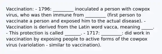 Vaccination: - 1796: _________ inoculated a person with cowpox virus, who was then immune from _________ (first person to vaccinate a person and exposed him to the actual disease). - Vaccination is derived from the Latin word vacca, meaning _____. - This protection is called _______. - 1717: _________: did work in vaccination by exposing people to active forms of the cowpox virus (variolation - similar to vaccination).