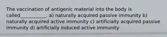 The vaccination of antigenic material into the body is called___________. a) naturally acquired passive immunity b) naturally acquired active immunity c) artificially acquired passive immunity d) artificially induced active immunity