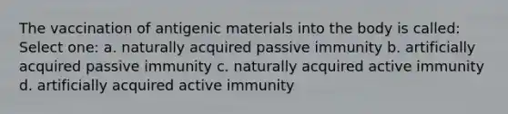 The vaccination of antigenic materials into the body is called: Select one: a. naturally acquired passive immunity b. artificially acquired passive immunity c. naturally acquired active immunity d. artificially acquired active immunity