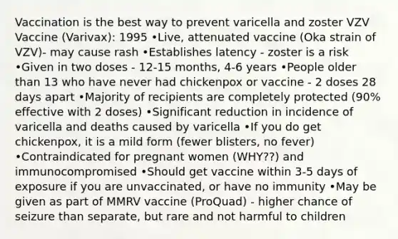 Vaccination is the best way to prevent varicella and zoster VZV Vaccine (Varivax): 1995 •Live, attenuated vaccine (Oka strain of VZV)- may cause rash •Establishes latency - zoster is a risk •Given in two doses - 12-15 months, 4-6 years •People older than 13 who have never had chickenpox or vaccine - 2 doses 28 days apart •Majority of recipients are completely protected (90% effective with 2 doses) •Significant reduction in incidence of varicella and deaths caused by varicella •If you do get chickenpox, it is a mild form (fewer blisters, no fever) •Contraindicated for pregnant women (WHY??) and immunocompromised •Should get vaccine within 3-5 days of exposure if you are unvaccinated, or have no immunity •May be given as part of MMRV vaccine (ProQuad) - higher chance of seizure than separate, but rare and not harmful to children