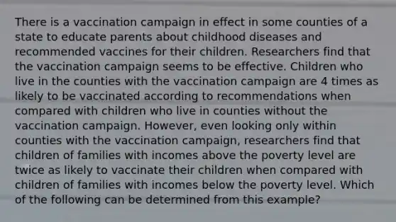 There is a vaccination campaign in effect in some counties of a state to educate parents about childhood diseases and recommended vaccines for their children. Researchers find that the vaccination campaign seems to be effective. Children who live in the counties with the vaccination campaign are 4 times as likely to be vaccinated according to recommendations when compared with children who live in counties without the vaccination campaign. However, even looking only within counties with the vaccination campaign, researchers find that children of families with incomes above the poverty level are twice as likely to vaccinate their children when compared with children of families with incomes below the poverty level. Which of the following can be determined from this example?