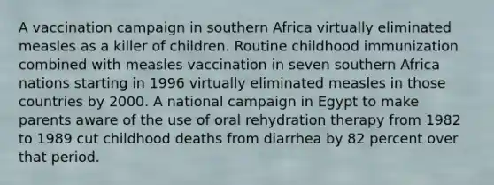 A vaccination campaign in southern Africa virtually eliminated measles as a killer of children. Routine childhood immunization combined with measles vaccination in seven southern Africa nations starting in 1996 virtually eliminated measles in those countries by 2000. A national campaign in Egypt to make parents aware of the use of oral rehydration therapy from 1982 to 1989 cut childhood deaths from diarrhea by 82 percent over that period.