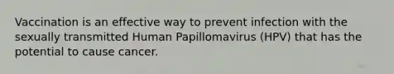 Vaccination is an effective way to prevent infection with the sexually transmitted Human Papillomavirus (HPV) that has the potential to cause cancer.