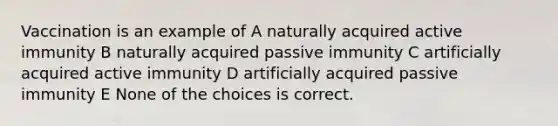 Vaccination is an example of A naturally acquired active immunity B naturally acquired passive immunity C artificially acquired active immunity D artificially acquired passive immunity E None of the choices is correct.