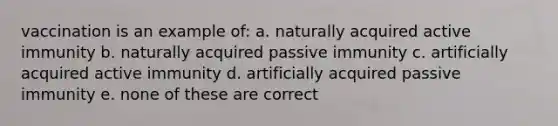 vaccination is an example of: a. naturally acquired active immunity b. naturally acquired passive immunity c. artificially acquired active immunity d. artificially acquired passive immunity e. none of these are correct