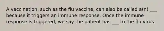 A vaccination, such as the flu vaccine, can also be called a(n) ___ because it triggers an immune response. Once the immune response is triggered, we say the patient has ___ to the flu virus.