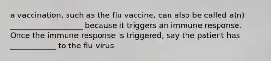 a vaccination, such as the flu vaccine, can also be called a(n) ___________________ because it triggers an immune response. Once the immune response is triggered, say the patient has ____________ to the flu virus