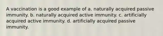 A vaccination is a good example of a. naturally acquired passive immunity. b. naturally acquired active immunity. c. artificially acquired active immunity. d. artificially acquired passive immunity.