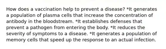 How does a vaccination help to prevent a disease? *It generates a population of plasma cells that increase the concentration of antibody in <a href='https://www.questionai.com/knowledge/k7oXMfj7lk-the-blood' class='anchor-knowledge'>the blood</a>stream. *It establishes defenses that prevent a pathogen from entering the body. *It reduces the severity of symptoms to a disease. *It generates a population of memory cells that speed up the response to an actual infection.