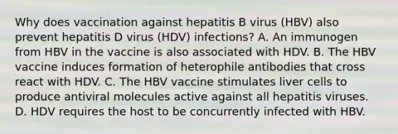 Why does vaccination against hepatitis B virus (HBV) also prevent hepatitis D virus (HDV) infections? A. An immunogen from HBV in the vaccine is also associated with HDV. B. The HBV vaccine induces formation of heterophile antibodies that cross react with HDV. C. The HBV vaccine stimulates liver cells to produce antiviral molecules active against all hepatitis viruses. D. HDV requires the host to be concurrently infected with HBV.