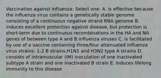 Vaccination against influenza: Select one: A. is effective because the influenza virus contains a genetically stable genome consisting of a continuous negative strand RNA genome B. induces excellent protection against disease, but protection is short-term due to continuous recombinations in the HA and NA genes of between type A and B influenza viruses C. is facilitated by use of a vaccine containing three/four attenuated influenza virus strains: 1-2 B strains,H1N1 and H3N2 type A strains D. consists of intramuscular (IM) inoculation of one inactivated subtype A strain and one inactivated B strain E. induces lifelong immunity to this disease