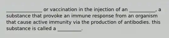 _______________ or vaccination in the injection of an ___________, a substance that provoke an immune response from an organism that cause active immunity via the production of antibodies. this substance is called a __________.