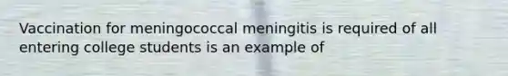 Vaccination for meningococcal meningitis is required of all entering college students is an example of