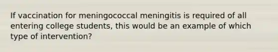 If vaccination for meningococcal meningitis is required of all entering college students, this would be an example of which type of intervention?